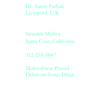  		Dr. Samir Pathak
 		Liverpool, U.K  		samirpathak15    aol.com  		Saurabh Mishra 		Santa Cruz, California  		smishra    ucsc.edu  		312-259-5847  		Mukteshwar Prasad  		Dehri-on-Sone, Bihar