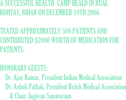 A SUCCESSFUL HEALTH  CAMP HEALD IN RUAL ROHTAS, BIHAR ON DECEMBER 19TH 2006.  

TEATED APPROXIMATELY 500 PATIENTS AND CONTRIBUTED $2000 WORTH OF MEDICATION FOR PATIENTS.

HONORARY GUESTS: 
    Dr. Ajay Kumar, President Indian Medical Association
    Dr. Ashok Pathak, President Britsh Medical Association
       & Chair Jagjivan Sanatorium
