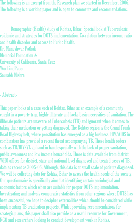 The following is an excerpt from the Research plan we started in December, 2006. The following is a working paper and is open to comments and recommendations.

 				
	Demographic (Health) study of Rohtas, Bihar. Special look at Tuberculosis epidemic and strategies for DOTS implementation. Co-relation between income ratio and health disorder and access to Public Health.  
Dr. Muneshwar Pathak  Memorial Foundation &
University of California, Santa Cruz Working Paper
Saurabh Mishra   						 					      	              - Abstract-

This paper looks at a case such of Rohtas, Bihar as an example of a community caught in a poverty trap, highly illiterate and lacks basic necessities of sanitation. The illiterate patients are unaware of Tuberculosis (TB) and ignorant when it comes to taking their medication or getting diagnosed. The Rohtas region is the Grand Trunk Road Highway belt, where prostitution has emerged as a big business. HIV/AIDS in combination has provided a recent threat accompanying TB. These health orders such as TB/HIV/VL go hand in hand especially with the lack of proper sanitation, public awareness and low income households. There is data available from district WHO offices for district, state and national level diagnosed and treated cases of TB, data as recent as 2005-06. Although, this data is at small scale of patients diagnosed.   We will be collecting data for Rohtas, Bihar to assess the health needs of the society. Our questionnaire is specifically aimed at identifying certain sociological and economic factors which when are suitable for proper DOTS implementation. Investigating and analysis comparative statistics from other regions where DOTS has been successful, we hope to decipher externalities which should be considered while implementing TB eradication projects. Whilst providing recommendations for strategic plans, this paper shall also provide as a useful resource for Government, NGO and researchers looking to conduct development work in Rohtas.  
