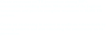 Create awareness on TB prevention among 100% communities residing within 50km radius of the Jagjivan Sanatorium and provide complete treatment to 10,000 TB patients.  Create an awakening in society to eradicate tuberculosis by treating patients and also educating the community on its prevention.