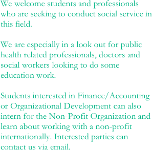 We welcome students and professionals who are seeking to conduct social service in this field.   We are especially in a look out for public health related professionals, doctors and social workers looking to do some education work.                       
Students interested in Finance/Accounting or Organizational Development can also intern for the Non-Profit Organization and learn about working with a non-profit internationally. Interested parties can contact us via email.
